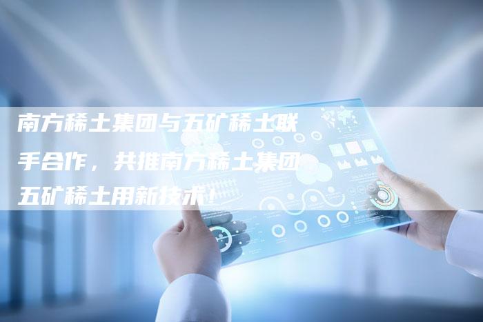 南方稀土集团与五矿稀土联手合作，共推南方稀土集团五矿稀土用新技术！