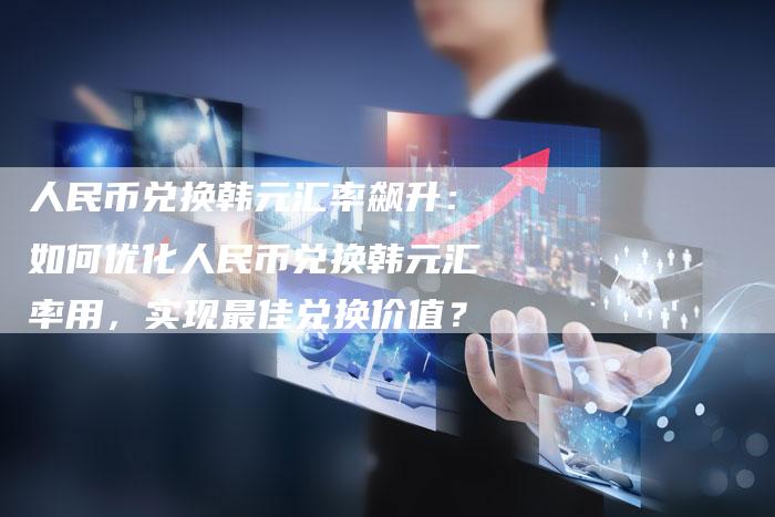 人民币兑换韩元汇率飙升：如何优化人民币兑换韩元汇率用，实现最佳兑换价值？