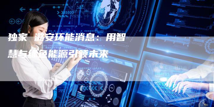 独家 潞安环能消息：用智慧与绿色能源引领未来