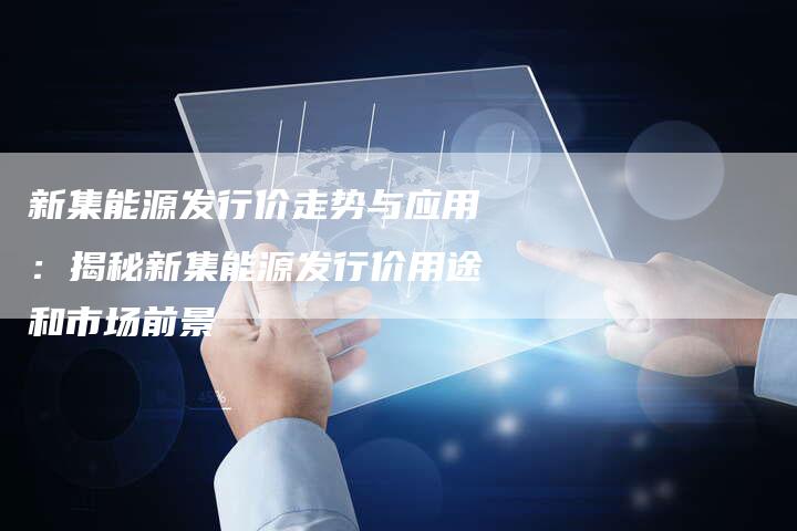 新集能源发行价走势与应用：揭秘新集能源发行价用途和市场前景