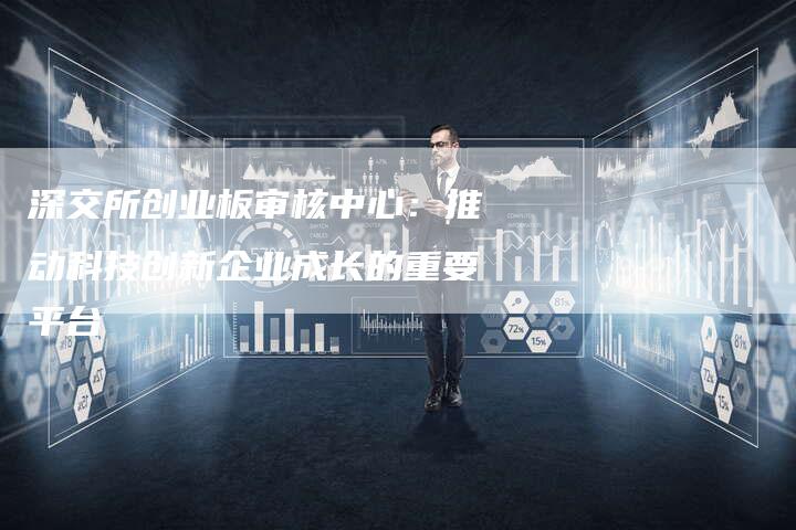 深交所创业板审核中心：推动科技创新企业成长的重要平台