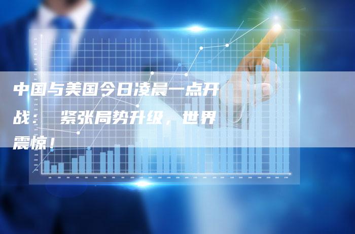 中国与美国今日凌晨一点开战： 紧张局势升级，世界震惊！