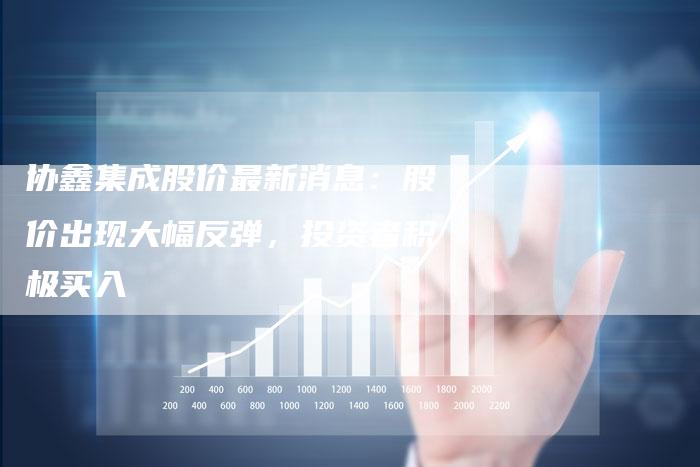 协鑫集成股价最新消息：股价出现大幅反弹，投资者积极买入