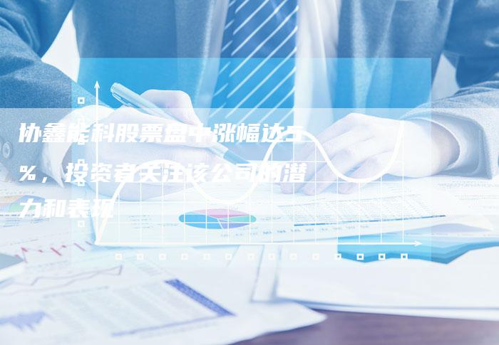 协鑫能科股票盘中涨幅达5%，投资者关注该公司的潜力和表现