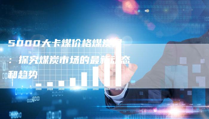 5000大卡煤价格煤炭网：探究煤炭市场的最新动态和趋势