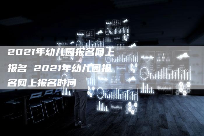 2021年幼儿园报名网上报名 2021年幼儿园报名网上报名时间