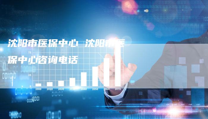 沈阳市医保中心 沈阳市医保中心咨询电话