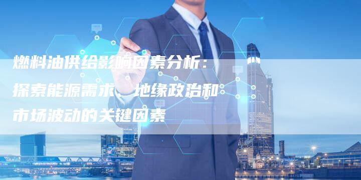 燃料油供给影响因素分析：探索能源需求、地缘政治和市场波动的关键因素
