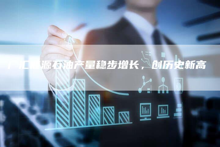 广汇能源石油产量稳步增长，创历史新高
