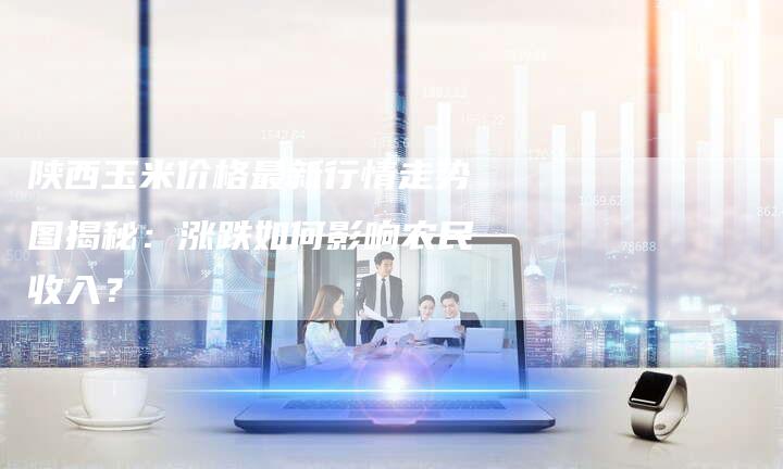 陕西玉米价格最新行情走势图揭秘：涨跌如何影响农民收入？