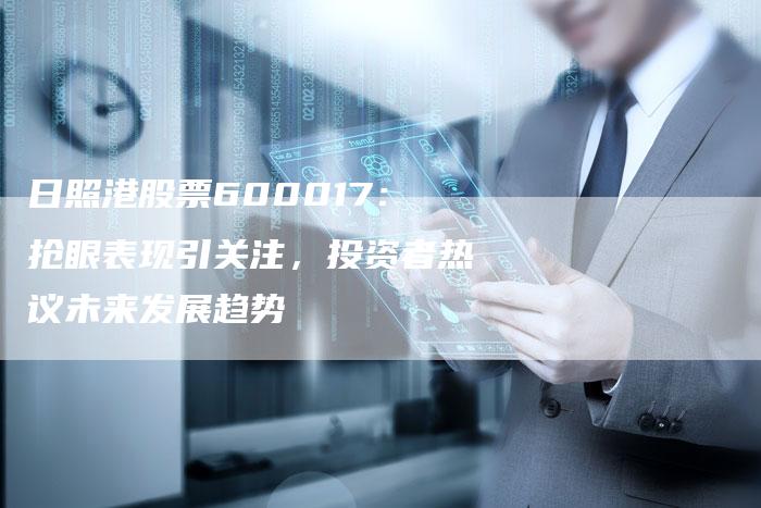 日照港股票600017：抢眼表现引关注，投资者热议未来发展趋势