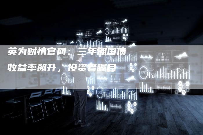 英为财情官网：三年期国债收益率飙升，投资者瞩目