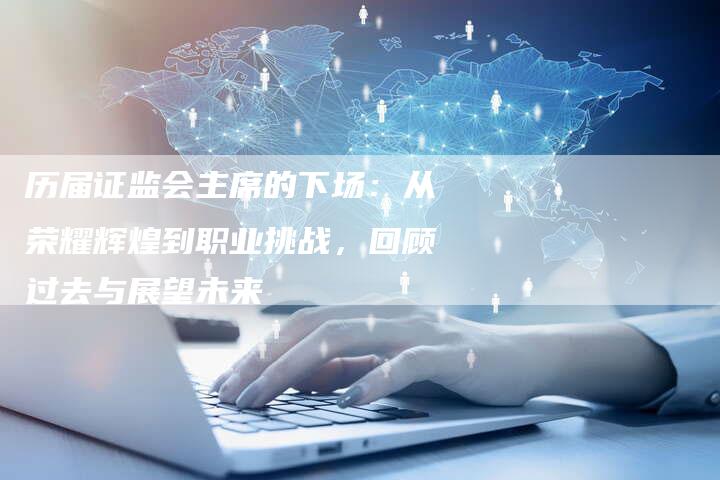 历届证监会主席的下场：从荣耀辉煌到职业挑战，回顾过去与展望未来