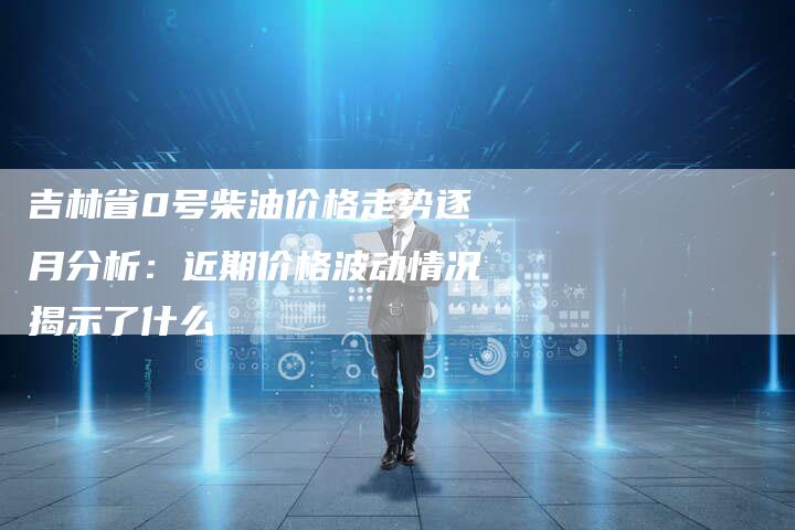吉林省0号柴油价格走势逐月分析：近期价格波动情况揭示了什么