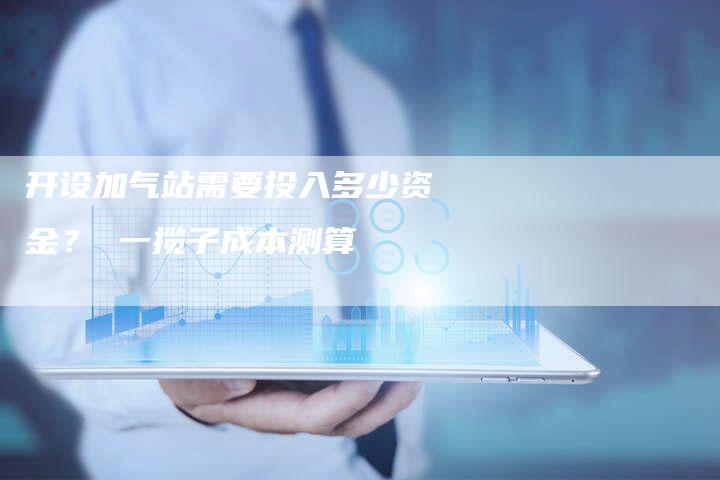 开设加气站需要投入多少资金？ 一揽子成本测算