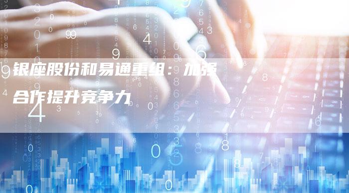 银座股份和易通重组：加强合作提升竞争力