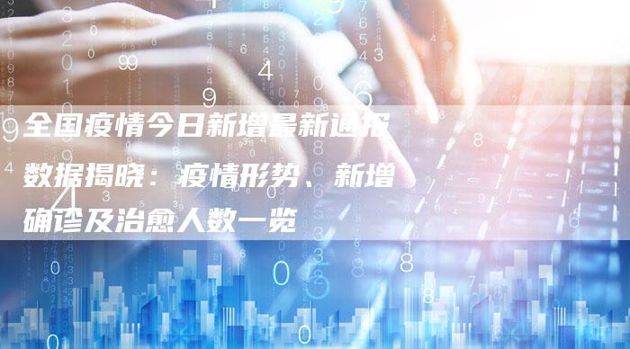 全国疫情今日新增最新通报数据揭晓：疫情形势、新增确诊及治愈人数一览