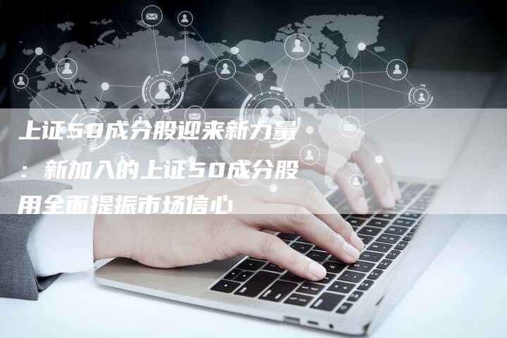 上证50成分股迎来新力量：新加入的上证50成分股用全面提振市场信心