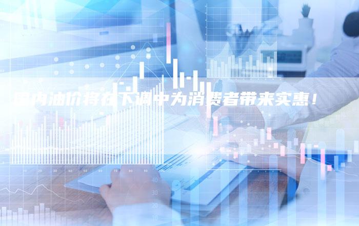 国内油价将在下调中为消费者带来实惠！