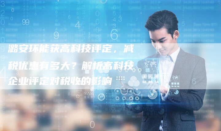 潞安环能获高科技评定，减税优惠有多大？解析高科技企业评定对税收的影响
