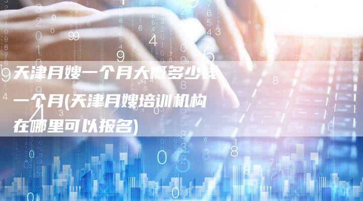 天津月嫂一个月大概多少钱一个月(天津月嫂培训机构在哪里可以报名)