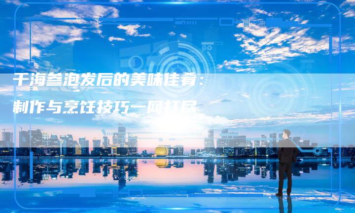 干海参泡发后的美味佳肴：制作与烹饪技巧一网打尽