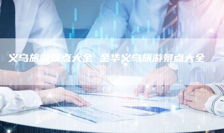 义乌旅游景点大全 金华义乌旅游景点大全