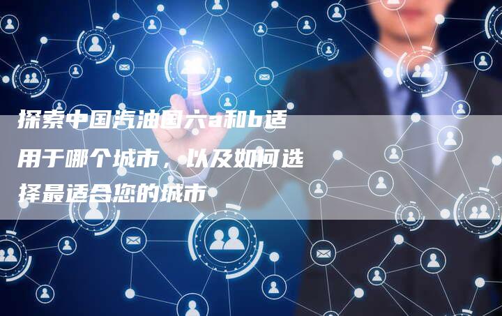 探索中国汽油国六a和b适用于哪个城市，以及如何选择最适合您的城市