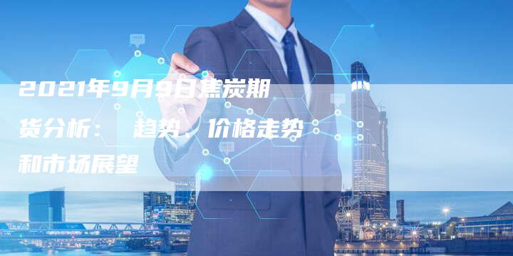 2021年9月9日焦炭期货分析： 趋势、价格走势和市场展望