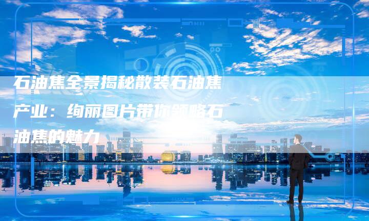 石油焦全景揭秘散装石油焦产业：绚丽图片带你领略石油焦的魅力