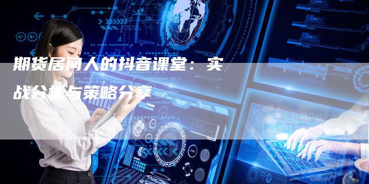 期货居间人的抖音课堂：实战分析与策略分享
