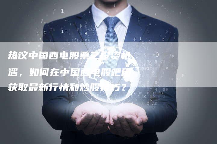 热议中国西电股票之投资机遇，如何在中国西电股吧用获取最新行情和炒股技巧？