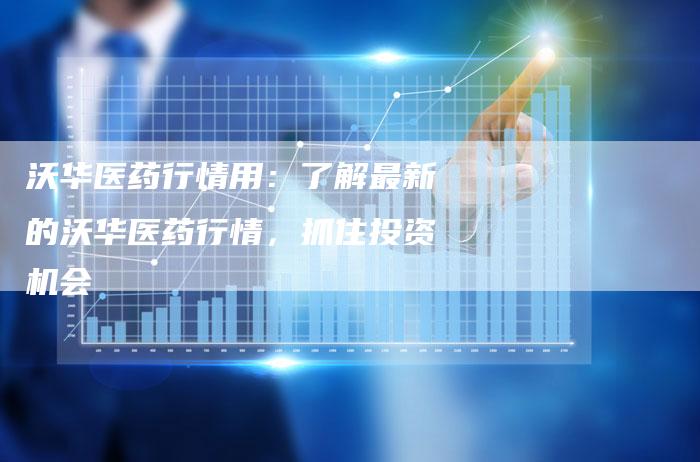 沃华医药行情用：了解最新的沃华医药行情，抓住投资机会