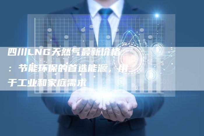 四川LNG天然气最新价格：节能环保的首选能源，用于工业和家庭需求