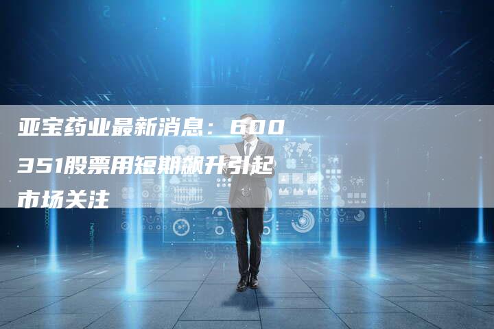 亚宝药业最新消息：600351股票用短期飙升引起市场关注