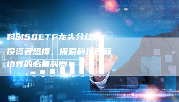 科创50ETF龙头分红：投资者热捧，探索科技创新边界的必备利器！