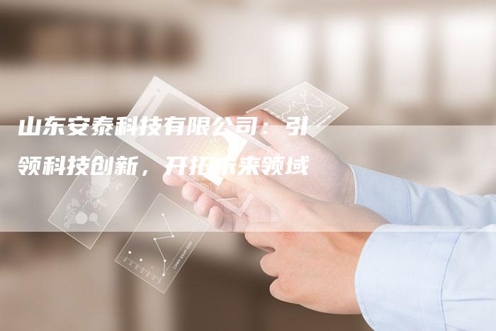 山东安泰科技有限公司：引领科技创新，开拓未来领域