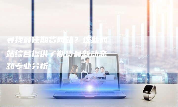 寻找最佳期货网站？这些网站综合提供了期货最新动态和专业分析