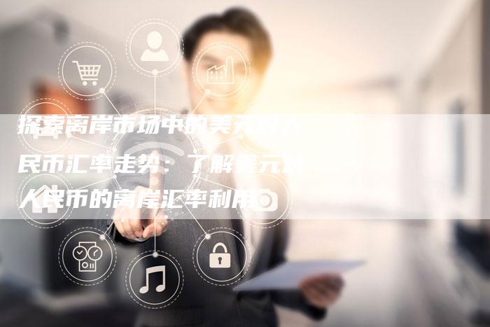 探索离岸市场中的美元对人民币汇率走势：了解美元对人民币的离岸汇率利用