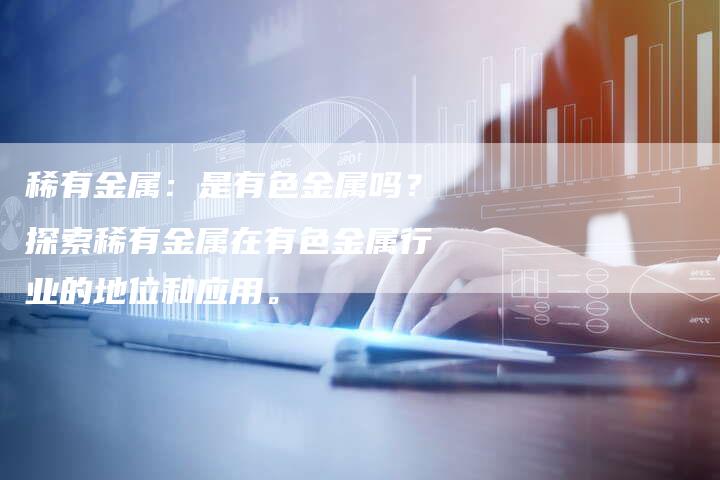 稀有金属：是有色金属吗？探索稀有金属在有色金属行业的地位和应用。