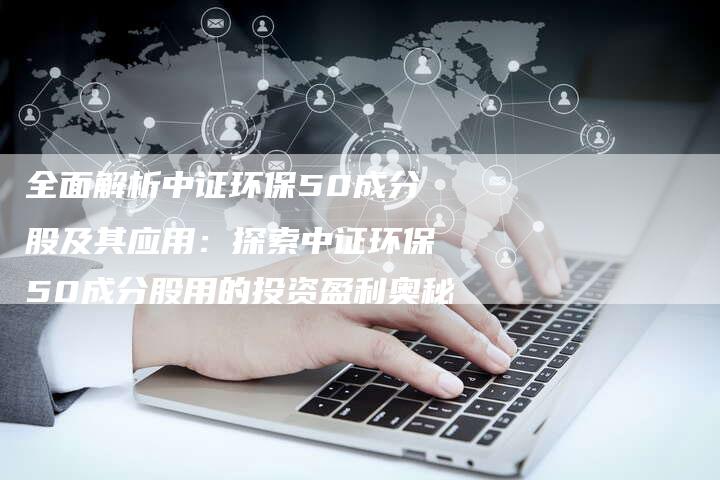 全面解析中证环保50成分股及其应用：探索中证环保50成分股用的投资盈利奥秘