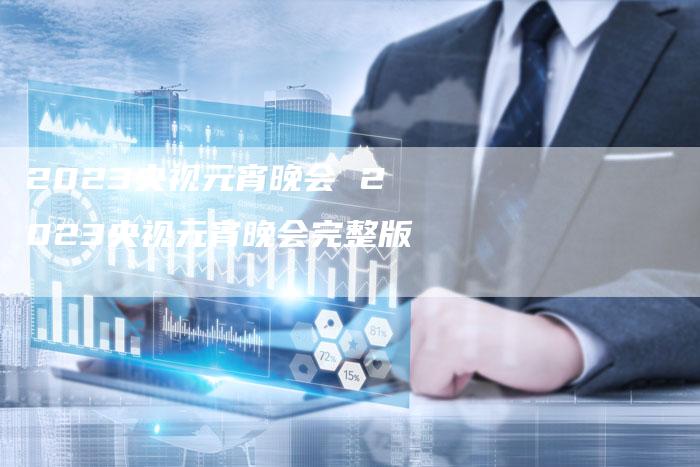 2023央视元宵晚会 2023央视元宵晚会完整版