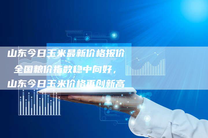 山东今日玉米最新价格报价 全国粮价指数稳中向好，山东今日玉米价格再创新高