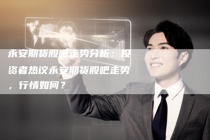 永安期货股吧走势分析：投资者热议永安期货股吧走势，行情如何？