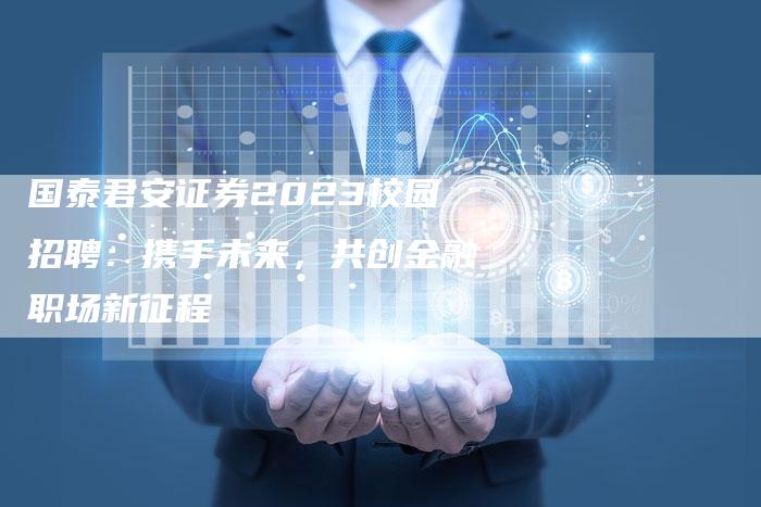国泰君安证券2023校园招聘：携手未来，共创金融职场新征程