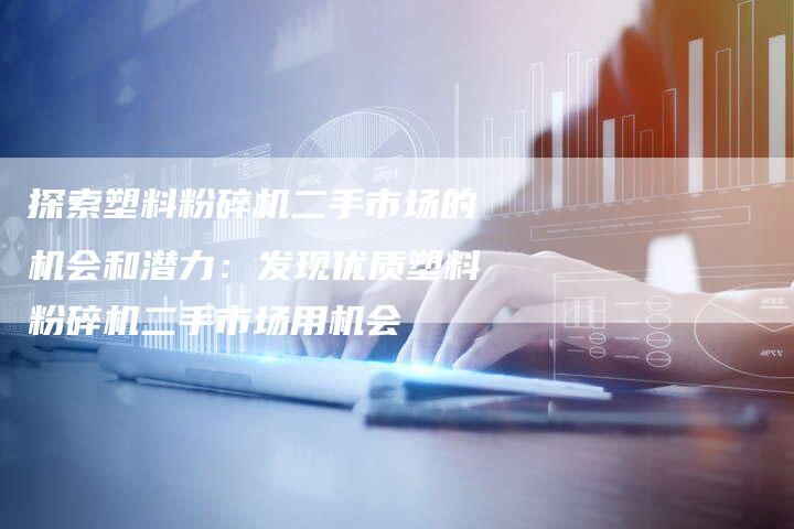 探索塑料粉碎机二手市场的机会和潜力：发现优质塑料粉碎机二手市场用机会