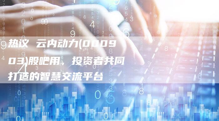 热议 云内动力(000903)股吧用，投资者共同打造的智慧交流平台