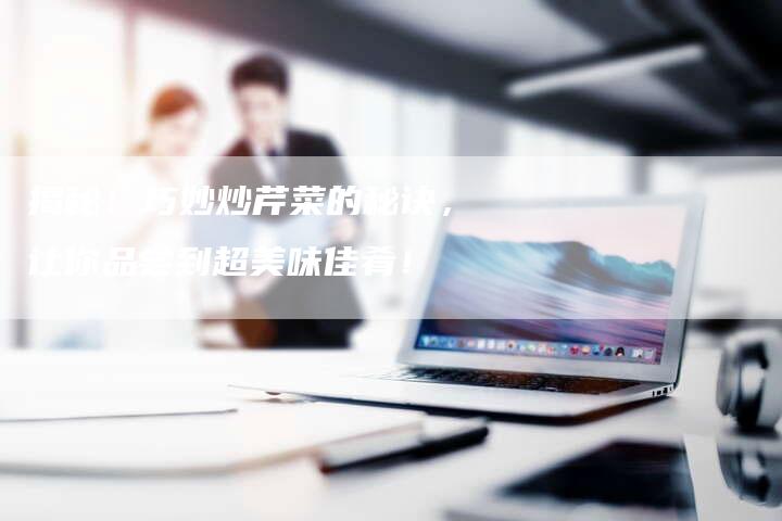 揭秘!巧妙炒芹菜的秘诀,让你品尝到超美味佳肴!