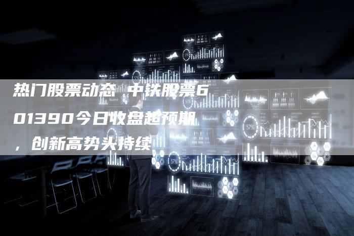 热门股票动态 中铁股票601390今日收盘超预期，创新高势头持续