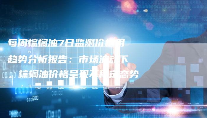 每周棕榈油7日监测价格用趋势分析报告：市场波动下，棕榈油价格呈现不稳定态势